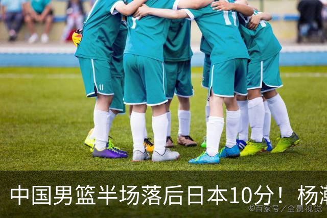 中国男篮半场落后日本10分！杨瀚森5分，胡金秋8分，贺希宁10分